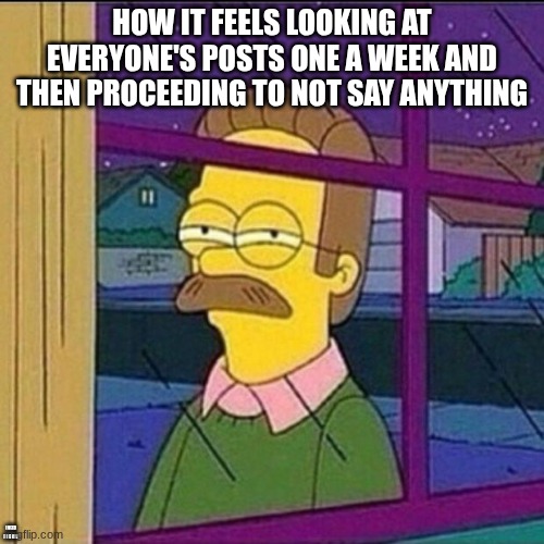 I need a life | HOW IT FEELS LOOKING AT EVERYONE'S POSTS ONE A WEEK AND THEN PROCEEDING TO NOT SAY ANYTHING; I NEED FRIENDS | image tagged in stalker | made w/ Imgflip meme maker