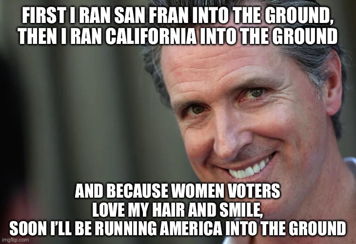 Gavin Newsom | FIRST I RAN SAN FRAN INTO THE GROUND,
THEN I RAN CALIFORNIA INTO THE GROUND; AND BECAUSE WOMEN VOTERS LOVE MY HAIR AND SMILE,
SOON I’LL BE RUNNING AMERICA INTO THE GROUND | image tagged in gavin newsom | made w/ Imgflip meme maker