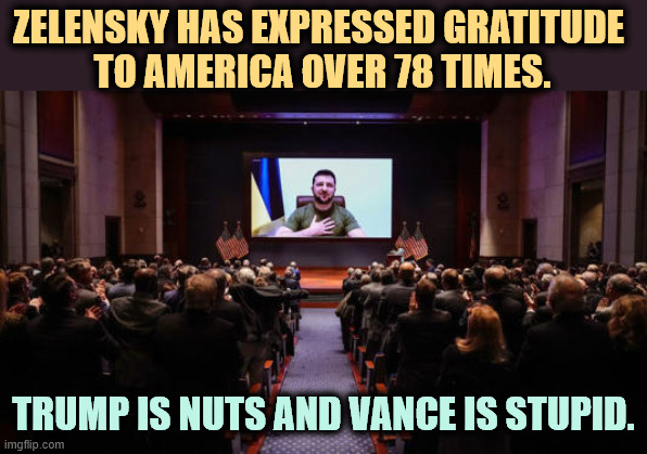 Zelensky saying Thank You to America over 78 times. | ZELENSKY HAS EXPRESSED GRATITUDE 
TO AMERICA OVER 78 TIMES. TRUMP IS NUTS AND VANCE IS STUPID. | image tagged in zelensky saying thank you to america over 78 times,zelensky,thank you,gratitude,ukraine,russia | made w/ Imgflip meme maker