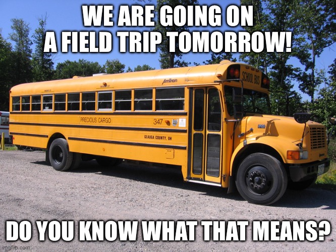 My advisory teacher: “PLEASE let it be a normal field trip!” Me: “With my class? NO WAY!” *cue the song* | WE ARE GOING ON A FIELD TRIP TOMORROW! DO YOU KNOW WHAT THAT MEANS? | image tagged in school bus,trip,memes,funny,relatable,oh wow are you actually reading these tags | made w/ Imgflip meme maker