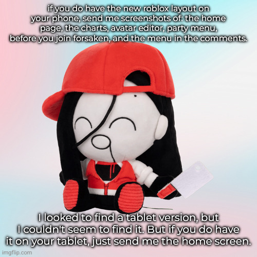 it should be well documented | if you do have the new roblox layout on your phone, send me screenshots of: the home page, the charts, avatar editor, party menu, before you join forsaken, and the menu in the comments. I looked to find a tablet version, but I couldn't seem to find it. But if you do have it on your tablet, just send me the home screen. | image tagged in yi xi plush | made w/ Imgflip meme maker