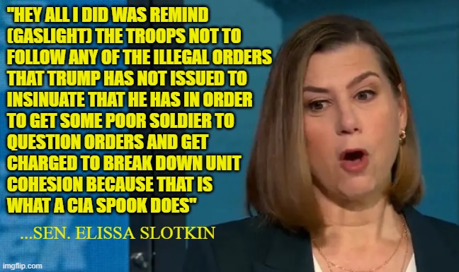 Skirt around wording all you want! It is treason. Cut and Dry | "HEY ALL I DID WAS REMIND
(GASLIGHT) THE TROOPS NOT TO
FOLLOW ANY OF THE ILLEGAL ORDERS
THAT TRUMP HAS NOT ISSUED TO
INSINUATE THAT HE HAS IN ORDER
TO GET SOME POOR SOLDIER TO
QUESTION ORDERS AND GET
CHARGED TO BREAK DOWN UNIT
COHESION BECAUSE THAT IS
WHAT A CIA SPOOK DOES"; ...SEN. ELISSA SLOTKIN | image tagged in treason,cia,america first,us military,congress,doj | made w/ Imgflip meme maker