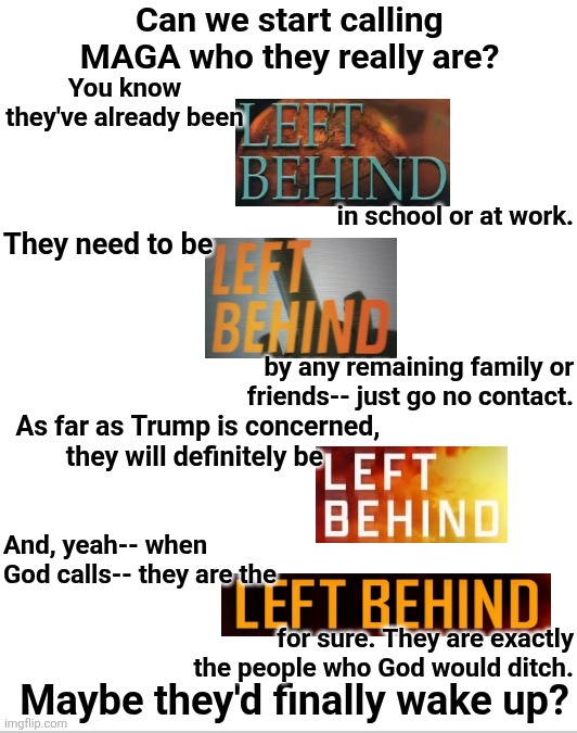 MAGA will be Left Behind for sure | Can we start calling MAGA who they really are? You know they've already been; in school or at work. They need to be; by any remaining family or friends-- just go no contact. As far as Trump is concerned, they will definitely be; And, yeah-- when God calls-- they are the; for sure. They are exactly the people who God would ditch. Maybe they'd finally wake up? | made w/ Imgflip meme maker