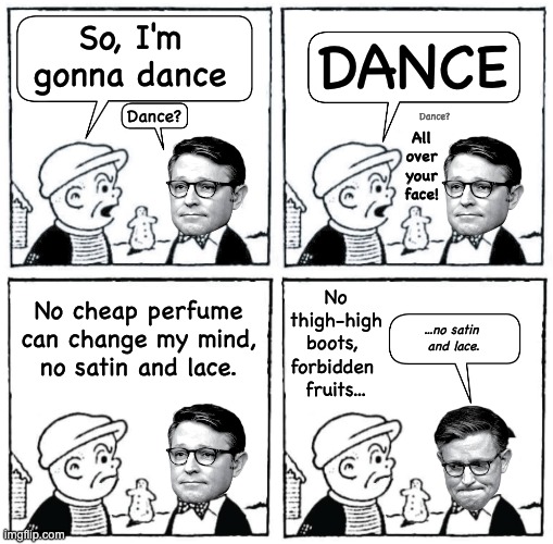Dance | DANCE; So, I'm gonna dance; Dance? Dance? All 
over
your
face! No thigh-high boots, 
forbidden 
fruits... No cheap perfume can change my mind,
no satin and lace. ...no satin 
and lace. | image tagged in kiss,nancy,kiss nancy,dance | made w/ Imgflip meme maker