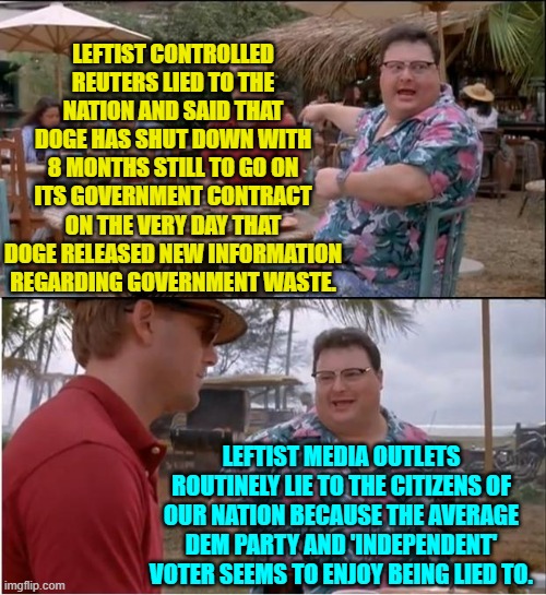 Yeah, DOGE has not shut down and Reuters knew this when it lied to the nation. | LEFTIST CONTROLLED REUTERS LIED TO THE NATION AND SAID THAT DOGE HAS SHUT DOWN WITH 8 MONTHS STILL TO GO ON ITS GOVERNMENT CONTRACT ON THE VERY DAY THAT DOGE RELEASED NEW INFORMATION REGARDING GOVERNMENT WASTE. LEFTIST MEDIA OUTLETS ROUTINELY LIE TO THE CITIZENS OF OUR NATION BECAUSE THE AVERAGE DEM PARTY AND 'INDEPENDENT' VOTER SEEMS TO ENJOY BEING LIED TO. | image tagged in see nobody cares | made w/ Imgflip meme maker