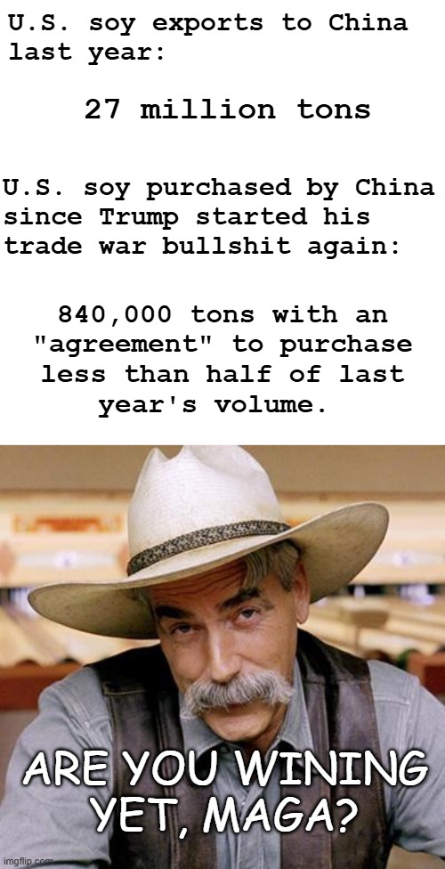 Jeenyus at werk. | U.S. soy exports to China
last year:; 27 million tons; U.S. soy purchased by China
since Trump started his
trade war bullshit again:; 840,000 tons with an
"agreement" to purchase
less than half of last
year's volume. ARE YOU WINING
YET, MAGA? | image tagged in heartland farmers,donald trump worst trade deal,donald trump is an idiot,soybeans | made w/ Imgflip meme maker