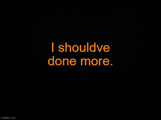 ... | I shouldve done more. | image tagged in black background | made w/ Imgflip meme maker