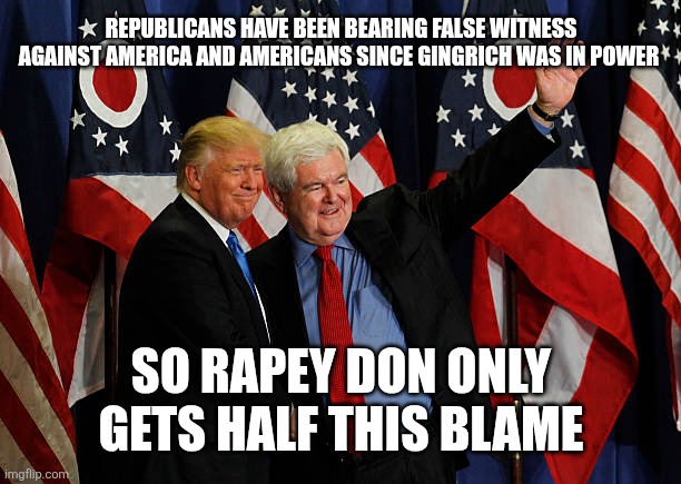Trump and Gingrich 30 years of bigheads lack of shame | REPUBLICANS HAVE BEEN BEARING FALSE WITNESS AGAINST AMERICA AND AMERICANS SINCE GINGRICH WAS IN POWER; SO RAPEY DON ONLY GETS HALF THIS BLAME | made w/ Imgflip meme maker