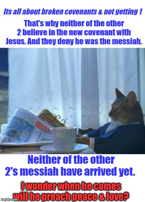 Just wondering out loud while it's still allowed. | That's why neither of the other 2 believe in the new covenant with Jesus. And they deny he was the messiah. Its all about broken covenants & not getting 1; Neither of the other 2's messiah have arrived yet. I wonder when he comes will he preach peace & love? | image tagged in memes,i should buy a boat cat | made w/ Imgflip meme maker