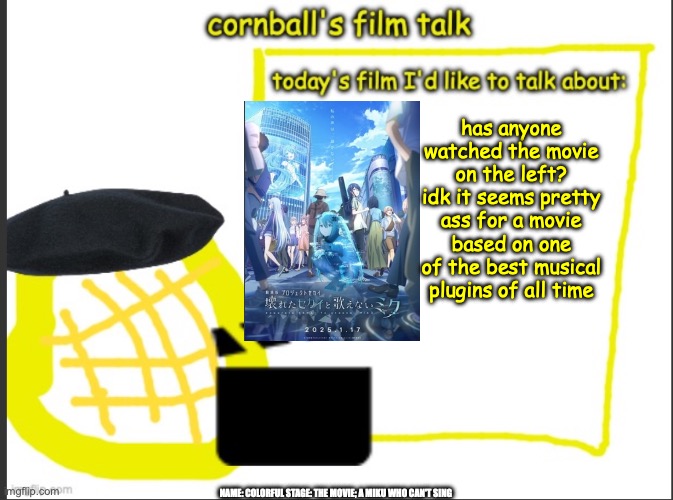 Cornball's Film Talk | has anyone watched the movie on the left? idk it seems pretty ass for a movie based on one of the best musical plugins of all time; NAME: COLORFUL STAGE: THE MOVIE; A MIKU WHO CAN'T SING | image tagged in cornball's film talk | made w/ Imgflip meme maker