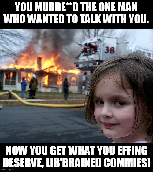 You will not hurt conservatives ever again! When islam comes and grapes you 2 thousand times, we'll not lift a hair to help you. | YOU MURDE**D THE ONE MAN WHO WANTED TO TALK WITH YOU. NOW YOU GET WHAT YOU EFFING DESERVE, LIB'BRAINED COMMIES! | image tagged in memes,disaster girl,liberals,we live in a society,communists,conservatives | made w/ Imgflip meme maker