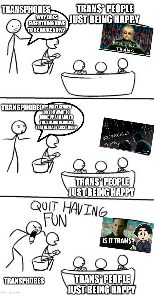 Day 10 of making a meme from a random template | TRANS* PEOPLE JUST BEING HAPPY; TRANSPHOBES; WHY DOES EVERYTHING HAVE TO BE WOKE NOW? TRANSPHOBES; HEY, WHAT GENDER DO YOU WANT TO MAKE UP AND ADD TO THE BILLION GENDERS THAT ALREADY EXIST, HUH? TRANS* PEOPLE JUST BEING HAPPY; TRANSPHOBES; TRANS* PEOPLE JUST BEING HAPPY | image tagged in quit having fun,transphobic,matrix,transgender,happy,pride | made w/ Imgflip meme maker
