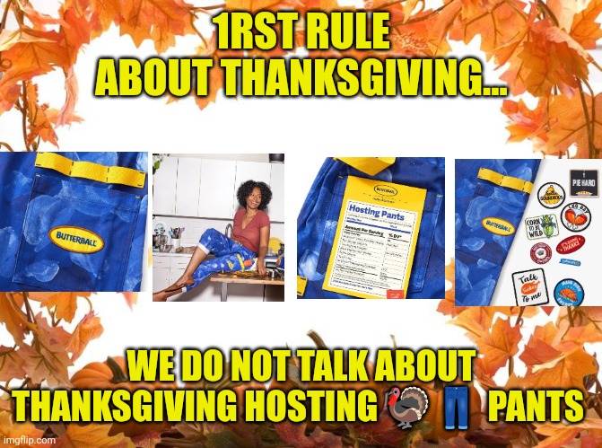 1srt rule of Thanksgiving | 1RST RULE ABOUT THANKSGIVING... WE DO NOT TALK ABOUT THANKSGIVING HOSTING 🦃👖 PANTS | image tagged in happy thanksgiving,thanksgiving,thanksgiving hosting pants,turkey,motherhood,family | made w/ Imgflip meme maker