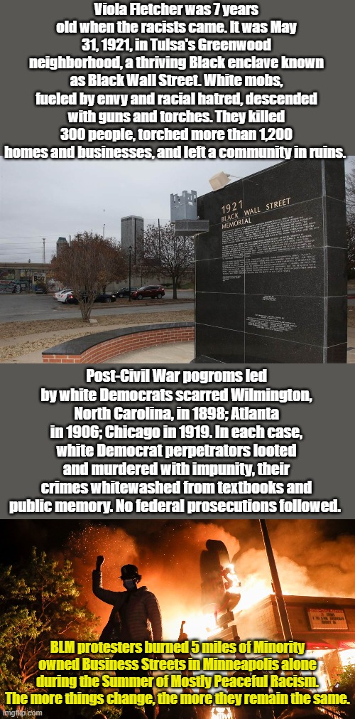 R.I.P. Viola Fletcher, 1914-2025, you've probably never heard her story, but you should memorize it... | Viola Fletcher was 7 years old when the racists came. It was May 31, 1921, in Tulsa's Greenwood neighborhood, a thriving Black enclave known as Black Wall Street. White mobs, fueled by envy and racial hatred, descended with guns and torches. They killed 300 people, torched more than 1,200 homes and businesses, and left a community in ruins. Post-Civil War pogroms led by white Democrats scarred Wilmington, North Carolina, in 1898; Atlanta in 1906; Chicago in 1919. In each case, white Democrat perpetrators looted and murdered with impunity, their crimes whitewashed from textbooks and public memory. No federal prosecutions followed. BLM protesters burned 5 miles of Minority owned Business Streets in Minneapolis alone during the Summer of Mostly Peaceful Racism. The more things change, the more they remain the same. | image tagged in blm riots | made w/ Imgflip meme maker