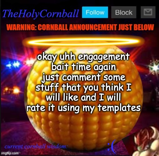 TheHolyCornball Announcement | okay uhh engagement bait time again just comment some stuff that you think I will like and I will rate it using my templates; :( | image tagged in theholycornball announcement | made w/ Imgflip meme maker