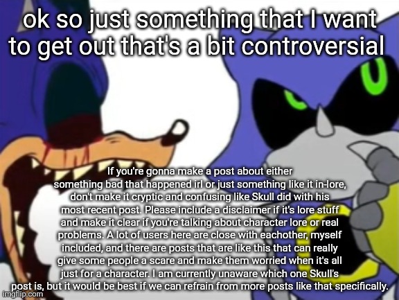 As for Skull, I do not mean to insult you, and if it is something serious, we are here for you and are supporting you man. | ok so just something that I want to get out that's a bit controversial; If you're gonna make a post about either something bad that happened irl or just something like it in-lore, don't make it cryptic and confusing like Skull did with his most recent post. Please include a disclaimer if it's lore stuff and make it clear if you're talking about character lore or real problems. A lot of users here are close with eachother, myself included, and there are posts that are like this that can really give some people a scare and make them worried when it's all just for a character. I am currently unaware which one Skull's post is, but it would be best if we can refrain from more posts like that specifically. | image tagged in exe ragebaiting with metal thinking | made w/ Imgflip meme maker