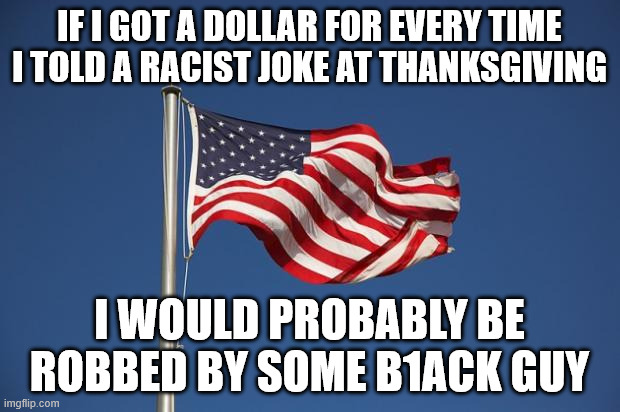 Happy Thanksgiving | IF I GOT A DOLLAR FOR EVERY TIME I TOLD A RACIST JOKE AT THANKSGIVING; I WOULD PROBABLY BE ROBBED BY SOME B1ACK GUY | image tagged in us flag | made w/ Imgflip meme maker
