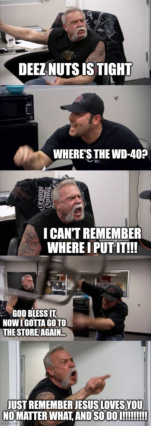 Loosen Up | DEEZ NUTS IS TIGHT; WHERE'S THE WD-40? I CAN'T REMEMBER WHERE I PUT IT!!! GOD BLESS IT, NOW I GOTTA GO TO THE STORE, AGAIN... JUST REMEMBER JESUS LOVES YOU NO MATTER WHAT, AND SO DO I!!!!!!!!! | image tagged in american chopper argument,buddy christ,they hated jesus because he told them the truth | made w/ Imgflip meme maker