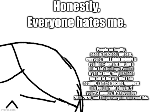 True. | Honestly, Everyone hates me. People on imgflip, people at school, my pets, everyone. And I think nobody is realizing-they are hurting a little kid's feelings. Even if I try to be kind, they just boot me out of the way like I am nothing. I am the second youngest in a fouth grade class at 9 years, 3 months. It's November 26th, 2025, and I hope everyone can read this. | image tagged in true | made w/ Imgflip meme maker
