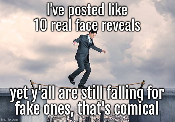 my previous post was AI and I have actual selfies in the face reveal stream | I've posted like 10 real face reveals; yet y'all are still falling for
fake ones, that's comical | image tagged in man walking on rope | made w/ Imgflip meme maker