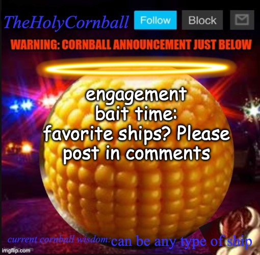 TheHolyCornball Announcement | engagement bait time:
favorite ships? Please post in comments; can be any type of ship | image tagged in theholycornball announcement | made w/ Imgflip meme maker