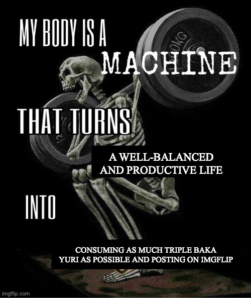 My body is machine | A WELL-BALANCED AND PRODUCTIVE LIFE; CONSUMING AS MUCH TRIPLE BAKA YURI AS POSSIBLE AND POSTING ON IMGFLIP | image tagged in my body is machine | made w/ Imgflip meme maker
