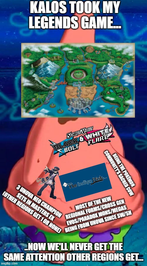 At this point Unova has become the new Kanto with how much pandering it gets... | KALOS TOOK MY LEGENDS GAME... BEING THE POKÉMON COMMUNITY'S SACRED COW; MOST OF THE NEW REGIONAL FORMS/CROSS GEN EVOS/PARADOX MONS/MEGAS BEING FROM UNOVA SINCE SW/SH; 3 UNOVA NEO CHAMPION SETS IN MASTERS EX (OTHER REGIONS GET 1 OR NONE); ..NOW WE'LL NEVER GET THE SAME ATTENTION OTHER REGIONS GET... | image tagged in patrick starving,pokemon,overrated,genwunner | made w/ Imgflip meme maker