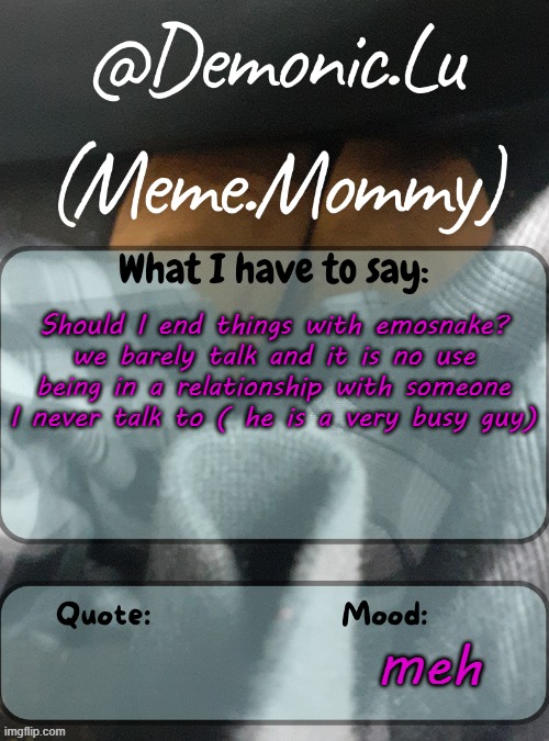 Demonic.Lu temp | Should I end things with emosnake? we barely talk and it is no use being in a relationship with someone I never talk to ( he is a very busy guy); meh | image tagged in demonic lu temp | made w/ Imgflip meme maker