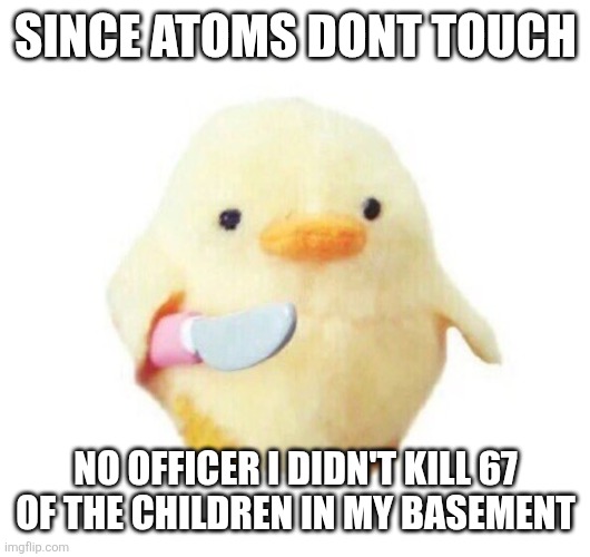 Since atoms dont touch | SINCE ATOMS DONT TOUCH; NO OFFICER I DIDN'T KILL 67 OF THE CHILDREN IN MY BASEMENT | image tagged in duck with knife | made w/ Imgflip meme maker