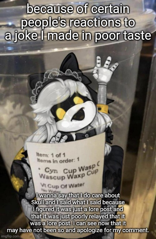 I don't want to fight today I've had enough shit irl. | because of certain people's reactions to a joke I made in poor taste; I wanna say that I do care about Skull and I said what I said because I figured it was just a lore post and that it was just poorly relayed that it was a lore post. I can see now that it may have not been so and apologize for my comment. | image tagged in cup of cyn | made w/ Imgflip meme maker