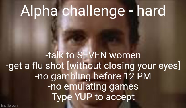 Type yup | Alpha challenge - hard; -talk to SEVEN women
-get a flu shot [without closing your eyes]
-no gambling before 12 PM
-no emulating games
Type YUP to accept | image tagged in patrick bateman staring | made w/ Imgflip meme maker