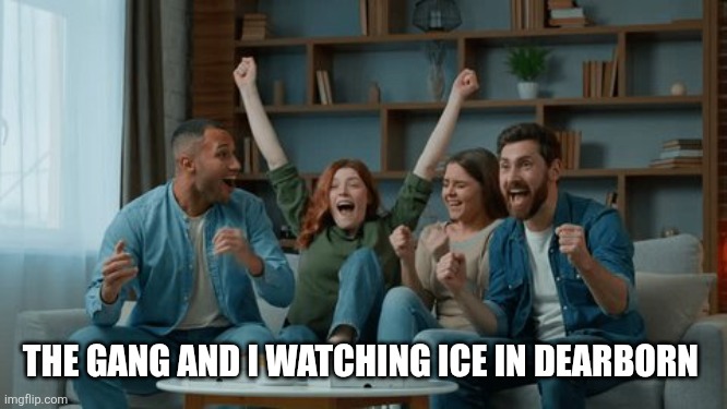 THE GANG AND I WATCHING ICE IN DEARBORN | image tagged in funny memes | made w/ Imgflip meme maker