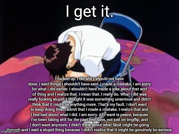 I genuinely mean what I say here. I did something stupid and want to apologize. | I get it. I fucked up. I did shit I should not have done. I said things I shouldn't have said. I made a mistake. I am sorry for what I did earlier. I shouldn't have made a joke about that sort of thing and I realize that. I mean that. I really do. What I did was really fucking stupid. I thought it was something unserious and didn't think that it might be anything more. That's my fault. I don't want to keep doing this. I admit that I made a mistake. I realize that and I feel bad about what I did. I am sorry. All I want is peace, because I've been taking shit for the past few days, not just on Imgflip, and I don't want anymore. I didn't think about what Skull might be going through and I said a stupid thing because I didn't realize that it might be genuinely be serious. | made w/ Imgflip meme maker