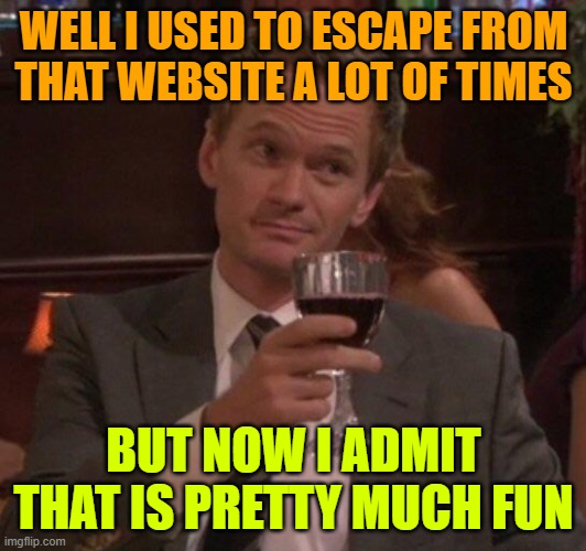 Barney Stinson Glass | WELL I USED TO ESCAPE FROM THAT WEBSITE A LOT OF TIMES BUT NOW I ADMIT THAT IS PRETTY MUCH FUN | image tagged in barney stinson glass | made w/ Imgflip meme maker