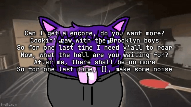 if I get dinner with jay z we singing ts | Can I get a encore, do you want more?
Cookin' raw with the Brooklyn boys
So for one last time I need y'all to roar
Now, what the hell are you waiting for?
After me, there shall be no more
So for one last time, {}, make some noise | image tagged in tge silly | made w/ Imgflip meme maker