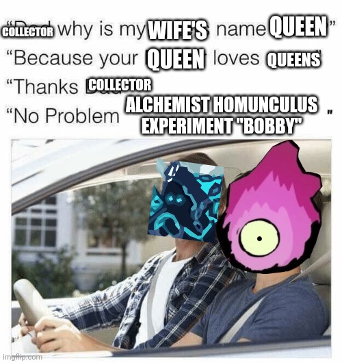 Why is my sister's name Rose | QUEEN; WIFE'S; COLLECTOR; QUEEN; QUEENS; COLLECTOR; ALCHEMIST HOMUNCULUS EXPERIMENT "BOBBY" | image tagged in why is my sister's name rose | made w/ Imgflip meme maker