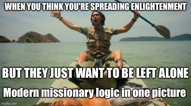 Modern missionary logic in one picture | WHEN YOU THINK YOU'RE SPREADING ENLIGHTENMENT; BUT THEY JUST WANT TO BE LEFT ALONE; Modern missionary logic in one picture | image tagged in john allen chau last days,mission failed,anti-religion,the abrahamic god,abrahamic religions,christianity | made w/ Imgflip meme maker