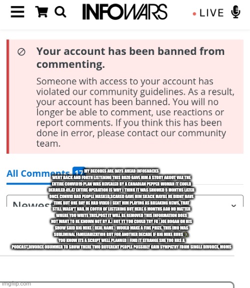 Decoder destroys infowars credibility, shows deepstate plan | MY DECODES ARE DAYS AHEAD INFOSNACKS WENT BACK AND FORTH LISTENING THIS BOZO GAVE HIM A STORY ABOUT VAX THE ENTIRE CONVID19 PLAN WAS REVEALED BY A CANADIAN PEPPER WOMAN IT COULD DERAILED 45,47 ENTIRE OPERATION IS WHY I THINK IT WAS SHOWED 5 MONTHS LATER ONCE CONVID HAD PEOPLE MASKED,SCARED GAVE HIM SKACK MAYBE HE DIDNT HAVE TIME BUT ONE DAY HE HAD VIDEO I SENT HIM PLAYING AS BREAKING NEWS, THAT STILL WASN'T NAIL IN COFFIN OF LISTENING BUT HERE 6 MONTHS AGO NO MATTER WHERE YOU WRITE THIS,POST IT WILL BE REMOVED THIS INFORMATION DOES NOT WANT TO HE KNOWN NOT BY A.J NOT YT YOU COULD TRY FB : JOE ROGAN ON HIS SHOW SAID BIG MIKE ( REAL NAME ) WOULD MAKE A FINE PRIZE. THIS IMO WAS SUBLIMINAL FAMILIARIZATION BUT FOR ANOTHER DECADE IF BIG MIKE RUNS 🏃‍♂️ YOU KNOW ITS A SCRIPT WELL PLANNED I FIND IT STRANGE SHE TOO HAS A PODCAST,DIVORCE OBUMMER TO SHOW THERE TWO DIFFERENT PEOPLE POSSIBLY GAIN SYMPATHY FROM SINGLE DIVORCE, MOMS | image tagged in deep,wtf | made w/ Imgflip meme maker