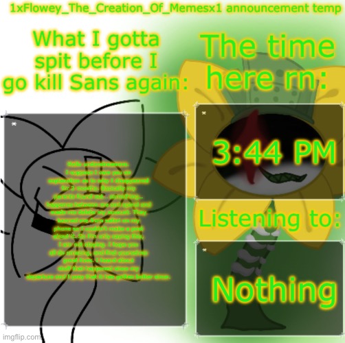 Heh, remember me? | 3:44 PM; Hello understreamers. I suppose I owe you an explanation as to why I disappeared for 2 months. Basically my parents found out… something… happenes between me and spinel and made me delete my account. They banned me from safari on my phone so I couldn’t make a post about it. So I’m only saying this, I am not staying. I hope you all do amazing, and find yourselves great lives. I heard about stuff that happened since my departure and I pray that it has gotten better since. Nothing | image tagged in 1xflowey_the_creation_of_memesx1 announcement temp | made w/ Imgflip meme maker