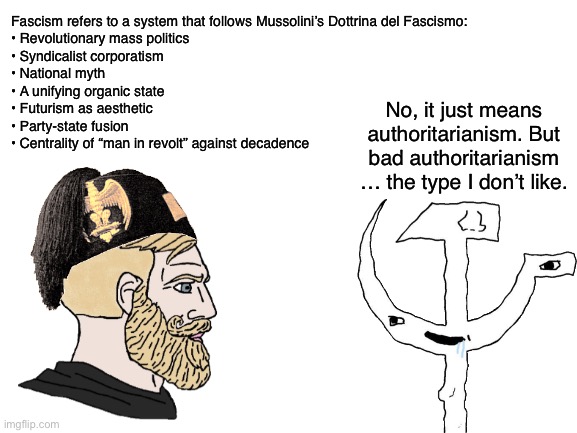 Blank White Template | Fascism refers to a system that follows Mussolini’s Dottrina del Fascismo:
•	Revolutionary mass politics
•	Syndicalist corporatism
•	National myth
•	A unifying organic state
•	Futurism as aesthetic
•	Party-state fusion
•	Centrality of “man in revolt” against decadence; No, it just means authoritarianism. But bad authoritarianism … the type I don’t like. | image tagged in blank white template | made w/ Imgflip meme maker