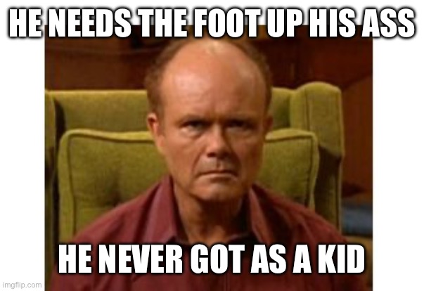 Red Forman | HE NEEDS THE FOOT UP HIS ASS HE NEVER GOT AS A KID | image tagged in red forman | made w/ Imgflip meme maker