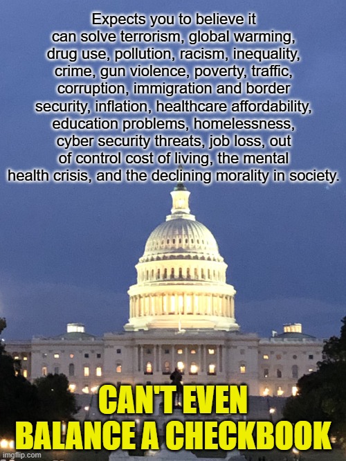You don't hate your government nearly enough. Regardless of party. | Expects you to believe it can solve terrorism, global warming, drug use, pollution, racism, inequality, crime, gun violence, poverty, traffic, corruption, immigration and border security, inflation, healthcare affordability, education problems, homelessness, cyber security threats, job loss, out of control cost of living, the mental health crisis, and the declining morality in society. CAN'T EVEN BALANCE A CHECKBOOK | image tagged in capitol building washington dc | made w/ Imgflip meme maker