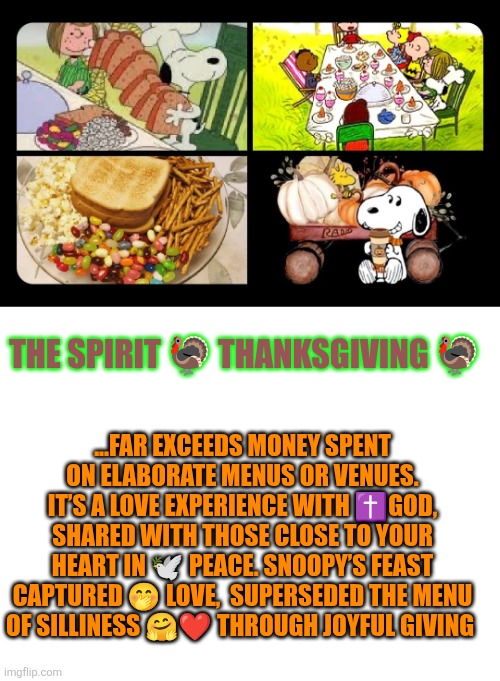 Snoopy's Spirit of Thanksgiving | THE SPIRIT 🦃 THANKSGIVING 🦃; ...FAR EXCEEDS MONEY SPENT ON ELABORATE MENUS OR VENUES. IT’S A LOVE EXPERIENCE WITH ✝️GOD, SHARED WITH THOSE CLOSE TO YOUR HEART IN 🕊 PEACE. SNOOPY’S FEAST CAPTURED 🤭 LOVE,  SUPERSEDED THE MENU OF SILLINESS 🤗❤️ THROUGH JOYFUL GIVING | image tagged in thanksgiving,family,friendship,jesus christ,gratitude,blessings | made w/ Imgflip meme maker