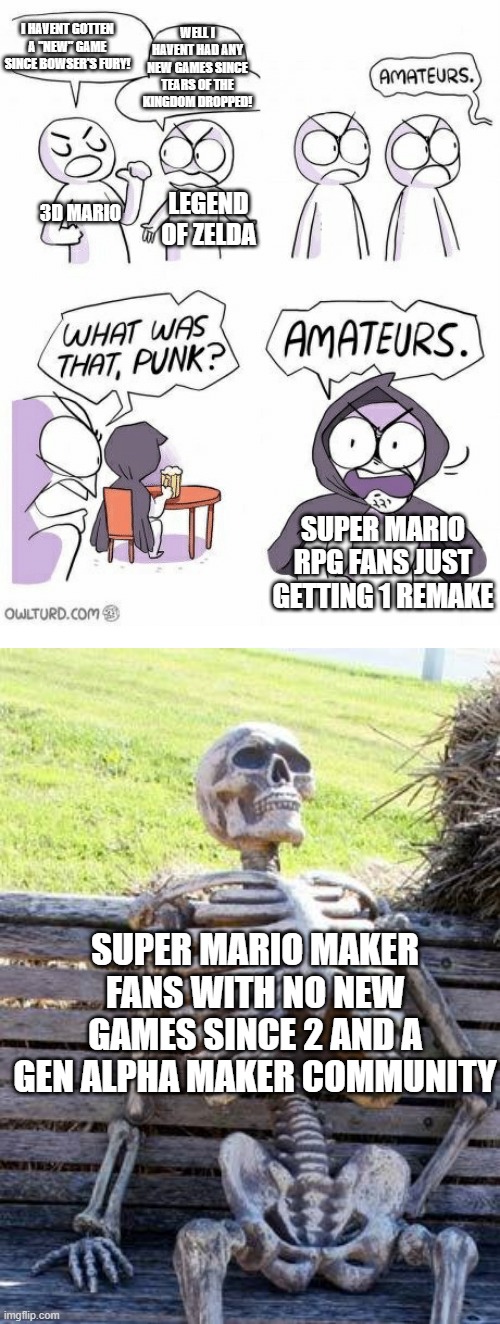 yes | I HAVENT GOTTEN A "NEW" GAME SINCE BOWSER'S FURY! WELL I HAVENT HAD ANY NEW GAMES SINCE TEARS OF THE KINGDOM DROPPED! 3D MARIO; LEGEND OF ZELDA; SUPER MARIO RPG FANS JUST GETTING 1 REMAKE; SUPER MARIO MAKER FANS WITH NO NEW GAMES SINCE 2 AND A GEN ALPHA MAKER COMMUNITY | image tagged in amateurs,memes,waiting skeleton,super mario maker | made w/ Imgflip meme maker