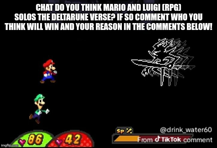 ITS TIME FOR A DEATH BATTTTTTTTTTTTTTTTLLLLLEEE!!!!!!!!!!!!!!!!; | CHAT DO YOU THINK MARIO AND LUIGI (RPG) SOLOS THE DELTARUNE VERSE? IF SO COMMENT WHO YOU THINK WILL WIN AND YOUR REASON IN THE COMMENTS BELOW! | image tagged in death battle | made w/ Imgflip meme maker