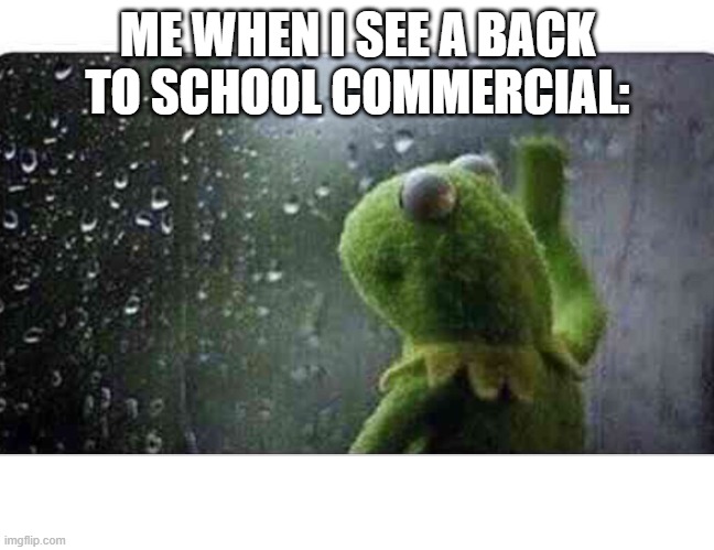 Kermit the frog rain window | ME WHEN I SEE A BACK TO SCHOOL COMMERCIAL: | image tagged in kermit the frog rain window | made w/ Imgflip meme maker