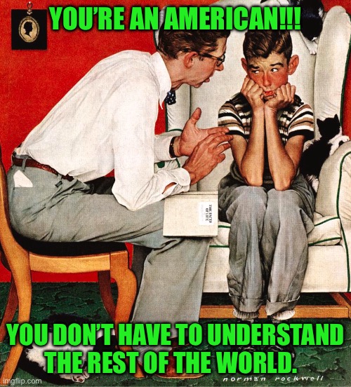 Rockwell | YOU’RE AN AMERICAN!!! YOU DON’T HAVE TO UNDERSTAND THE REST OF THE WORLD. | image tagged in rockwell | made w/ Imgflip meme maker