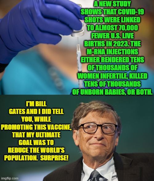 Be honest now.  Absolutely nobody paying attention to these studies is the least bit surprised. | A NEW STUDY SHOWS THAT COVID-19 SHOTS WERE LINKED TO ALMOST 70,000 FEWER U.S. LIVE BIRTHS IN 2023. THE M-RNA INJECTIONS EITHER RENDERED TENS OF THOUSANDS OF WOMEN INFERTILE, KILLED TENS OF THOUSANDS OF UNBORN BABIES, OR BOTH. I'M BILL GATES AND I DID TELL YOU, WHILE PROMOTING THIS VACCINE, THAT MY ULTIMATE GOAL WAS TO REDUCE THE WORLD'S POPULATION.  SURPRISE! | image tagged in yep | made w/ Imgflip meme maker