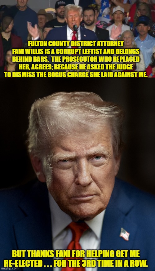 This stuff always backfire on these leftists . . . and yet they never EVER learn. | FULTON COUNTY DISTRICT ATTORNEY FANI WILLIS IS A CORRUPT LEFTIST AND BELONGS BEHIND BARS.  THE PROSECUTOR WHO REPLACED HER, AGREES; BECAUSE HE ASKED THE JUDGE TO DISMISS THE BOGUS CHARGE SHE LAID AGAINST ME. BUT THANKS FANI FOR HELPING GET ME RE-ELECTED . . . FOR THE 3RD TIME IN A ROW. | image tagged in yep | made w/ Imgflip meme maker