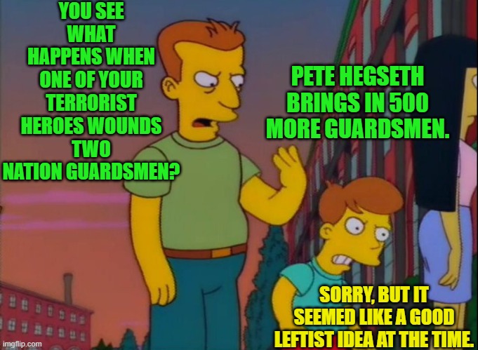 Leftists, and the terrorist assassins they adore, never think anything through. | YOU SEE WHAT HAPPENS WHEN ONE OF YOUR TERRORIST HEROES WOUNDS TWO NATION GUARDSMEN? PETE HEGSETH BRINGS IN 500 MORE GUARDSMEN. SORRY, BUT IT SEEMED LIKE A GOOD LEFTIST IDEA AT THE TIME. | image tagged in that's how you do it | made w/ Imgflip meme maker